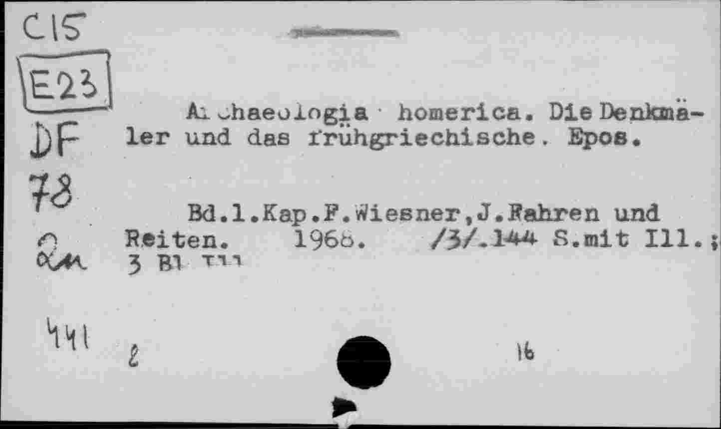 ﻿CIÇ
Ai^haeologia homerica. Die Denkma und das irühgriechische. Epos.
0(/K
Bd.1.Кар.F.Wiesner,J.Pahren und Feiten. 196ö.	/3/.14А S.mit Ill
3 Bl т і л

i